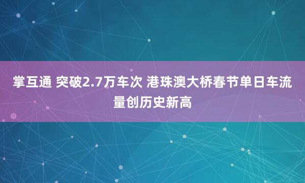 掌互通 突破2.7万车次 港珠澳大桥春节单日车流量创历史新高