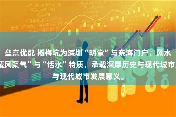 垒富优配 杨梅坑为深圳“明堂”与亲海门户，风水学中具“藏风聚气”与“活水”特质，承载深厚历史与现代城市发展意义。