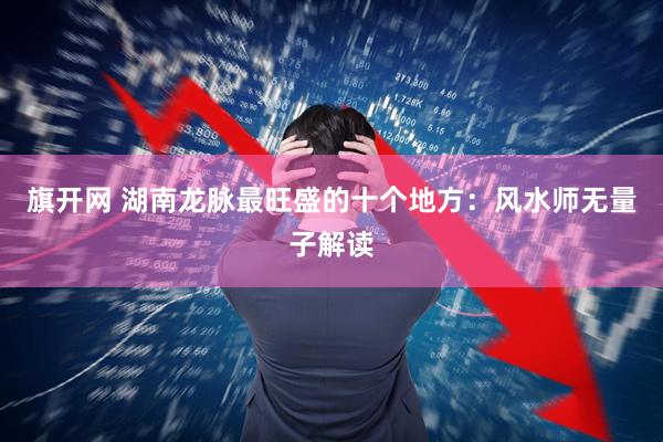 旗开网 湖南龙脉最旺盛的十个地方：风水师无量子解读