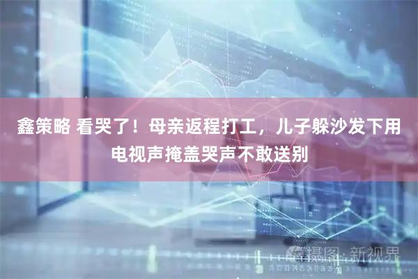 鑫策略 看哭了！母亲返程打工，儿子躲沙发下用电视声掩盖哭声不敢送别