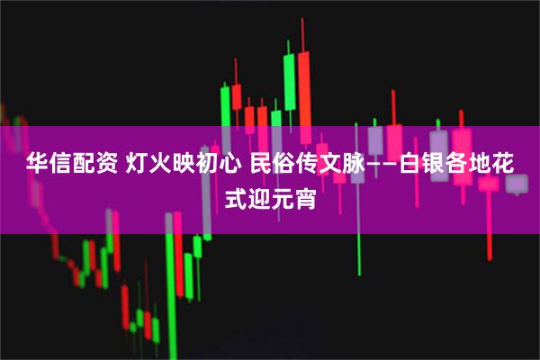 华信配资 灯火映初心 民俗传文脉——白银各地花式迎元宵