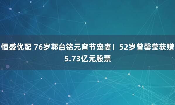 恒盛优配 76岁郭台铭元宵节宠妻！52岁曾馨莹获赠5.73亿元股票