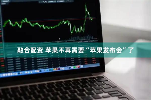 融合配资 苹果不再需要“苹果发布会”了