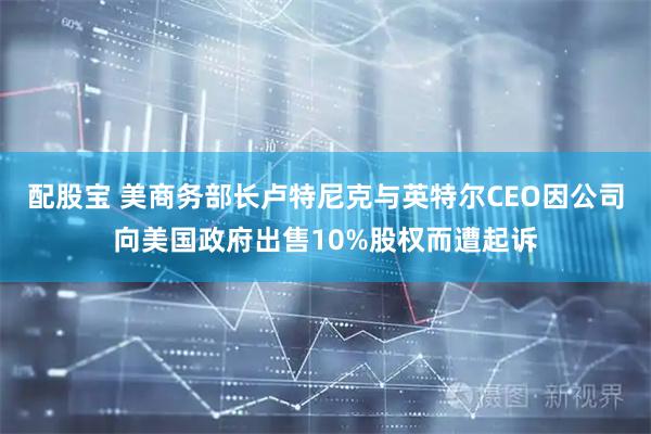 配股宝 美商务部长卢特尼克与英特尔CEO因公司向美国政府出售10%股权而遭起诉