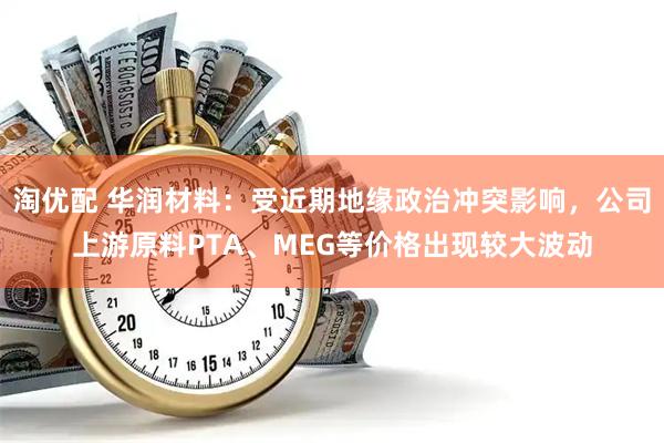 淘优配 华润材料：受近期地缘政治冲突影响，公司上游原料PTA、MEG等价格出现较大波动