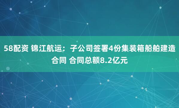 58配资 锦江航运：子公司签署4份集装箱船舶建造合同 合同总额8.2亿元