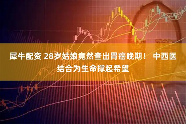 犀牛配资 28岁姑娘竟然查出胃癌晚期！ 中西医结合为生命撑起希望
