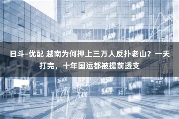 日斗-优配 越南为何押上三万人反扑老山？一天打完，十年国运都被提前透支