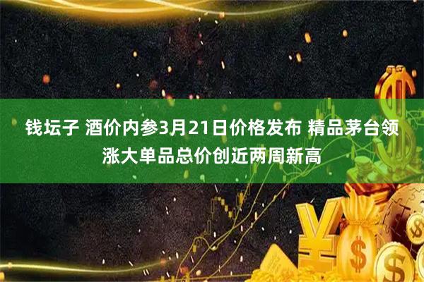 钱坛子 酒价内参3月21日价格发布 精品茅台领涨大单品总价创近两周新高