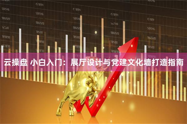 云操盘 小白入门：展厅设计与党建文化墙打造指南