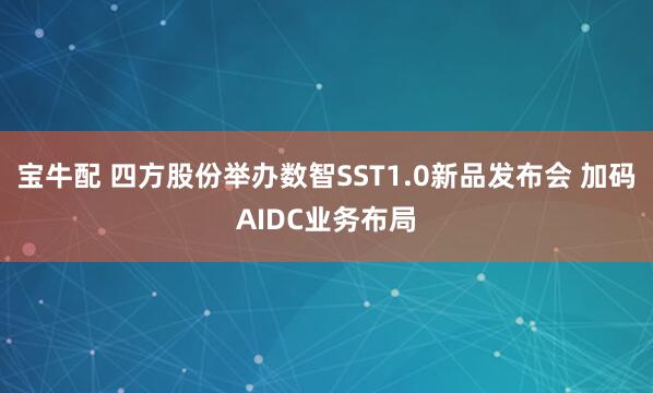 宝牛配 四方股份举办数智SST1.0新品发布会 加码AIDC业务布局