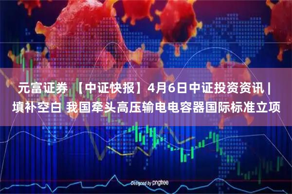 元富证券 【中证快报】4月6日中证投资资讯 | 填补空白 我国牵头高压输电电容器国际标准立项