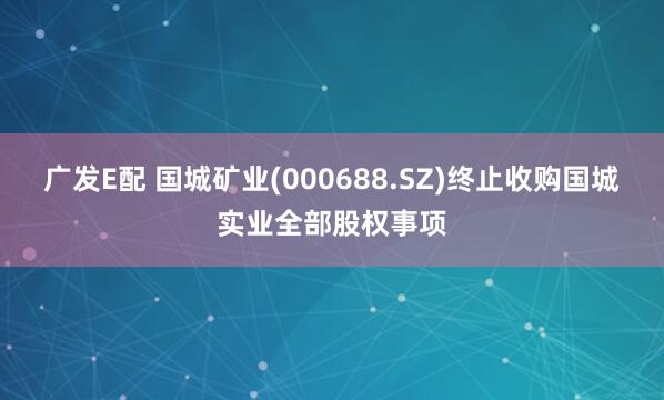 广发E配 国城矿业(000688.SZ)终止收购国城实业全部股权事项