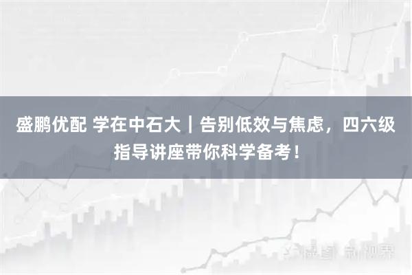 盛鹏优配 学在中石大｜告别低效与焦虑，四六级指导讲座带你科学备考！