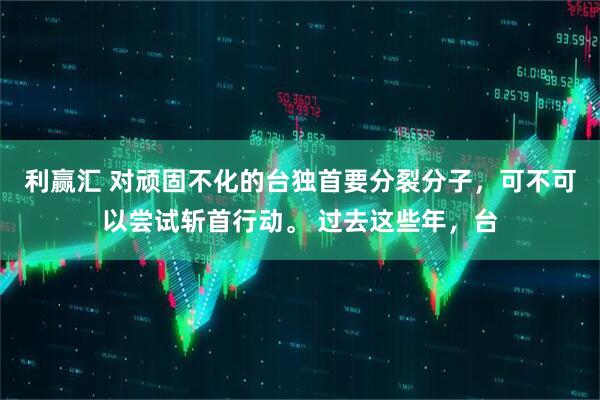 利赢汇 对顽固不化的台独首要分裂分子，可不可以尝试斩首行动。 过去这些年，台