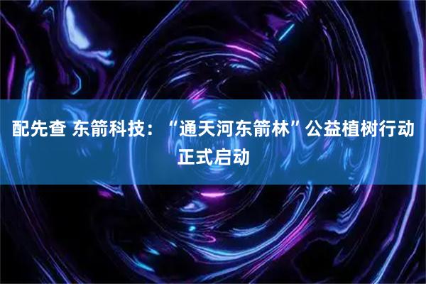 配先查 东箭科技：“通天河东箭林”公益植树行动正式启动