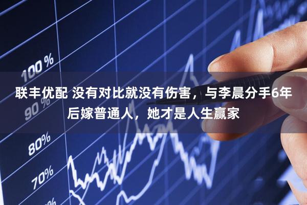 联丰优配 没有对比就没有伤害，与李晨分手6年后嫁普通人，她才是人生赢家