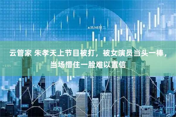 云管家 朱孝天上节目被打，被女演员当头一棒，当场懵住一脸难以置信