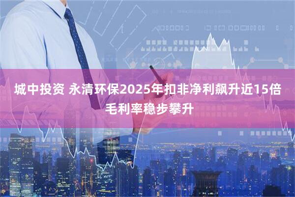 城中投资 永清环保2025年扣非净利飙升近15倍 毛利率稳步攀升