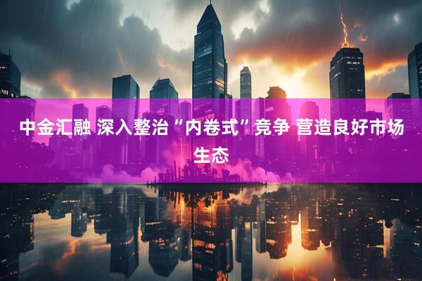 中金汇融 深入整治“内卷式”竞争 营造良好市场生态
