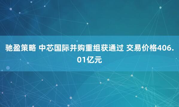 驰盈策略 中芯国际并购重组获通过 交易价格406.01亿元