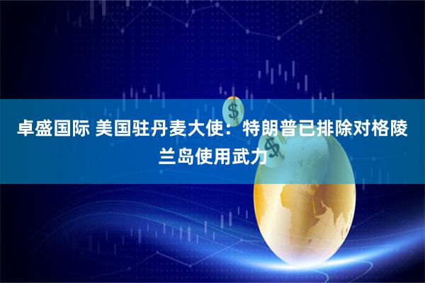卓盛国际 美国驻丹麦大使：特朗普已排除对格陵兰岛使用武力