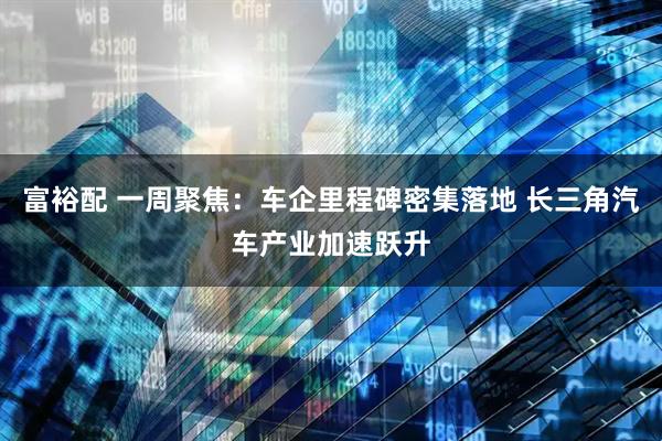 富裕配 一周聚焦：车企里程碑密集落地 长三角汽车产业加速跃升