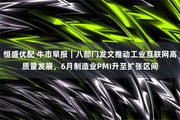 恒盛优配 牛市早报｜八部门发文推动工业互联网高质量发展，6月制造业PMI升至扩张区间