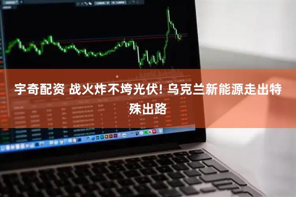 宇奇配资 战火炸不垮光伏! 乌克兰新能源走出特殊出路