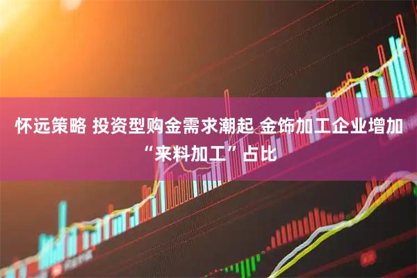 怀远策略 投资型购金需求潮起 金饰加工企业增加“来料加工”占比