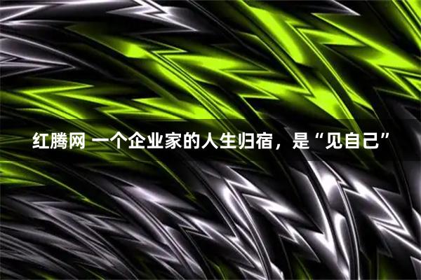 红腾网 一个企业家的人生归宿，是“见自己”