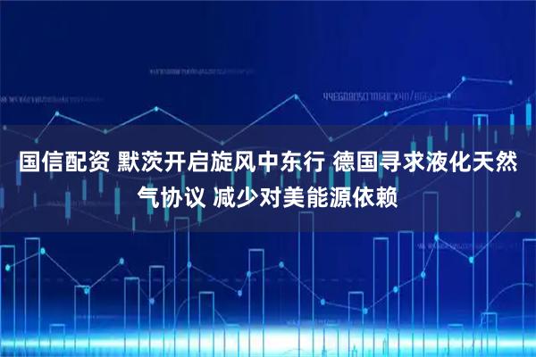 国信配资 默茨开启旋风中东行 德国寻求液化天然气协议 减少对美能源依赖