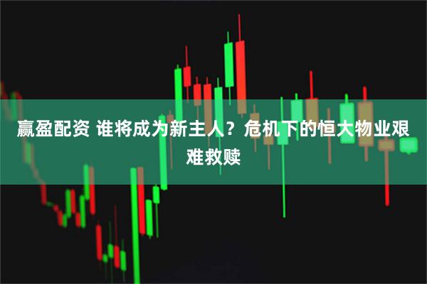 赢盈配资 谁将成为新主人？危机下的恒大物业艰难救赎