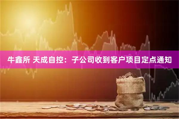 牛鑫所 天成自控：子公司收到客户项目定点通知