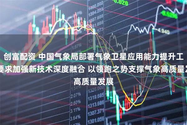 创富配资 中国气象局部署气象卫星应用能力提升工作 要求加强新技术深度融合 以领跑之势支撑气象高质量发展