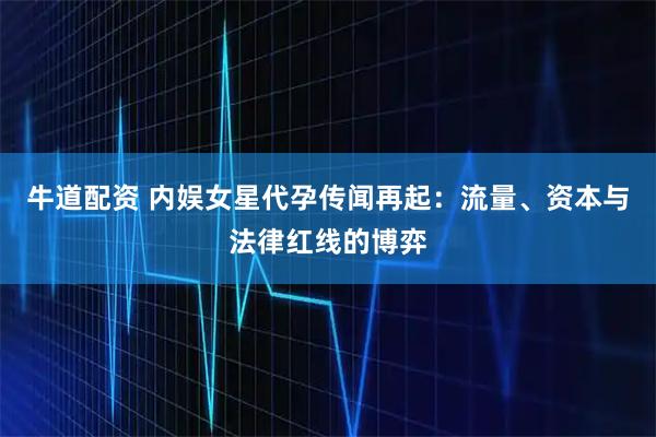 牛道配资 内娱女星代孕传闻再起：流量、资本与法律红线的博弈