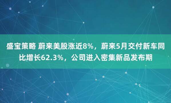 盛宝策略 蔚来美股涨近8%，蔚来5月交付新车同比增长62.3%，公司进入密集新品发布期