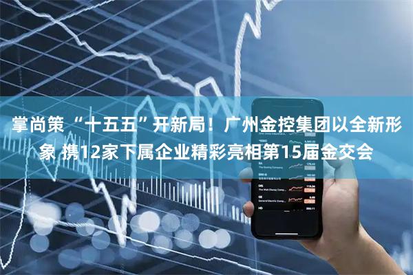 掌尚策 “十五五”开新局！广州金控集团以全新形象 携12家下属企业精彩亮相第15届金交会