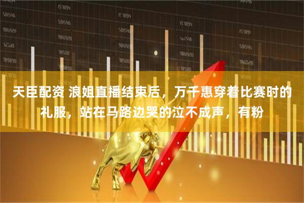 天臣配资 浪姐直播结束后，万千惠穿着比赛时的礼服，站在马路边哭的泣不成声，有粉