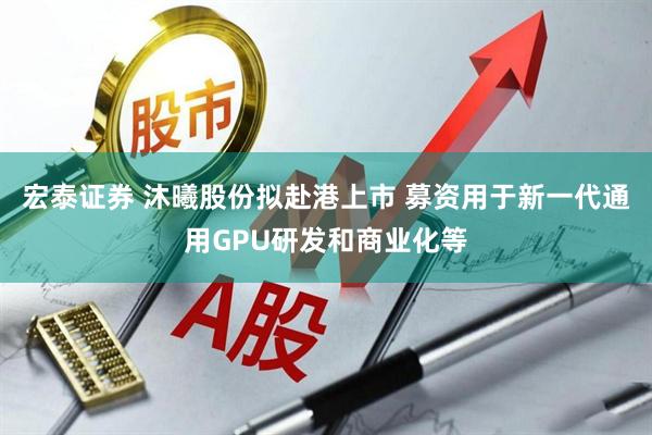 宏泰证券 沐曦股份拟赴港上市 募资用于新一代通用GPU研发和商业化等