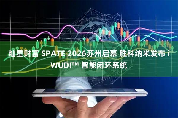 灿星财富 SPATE 2026苏州启幕 胜科纳米发布 iWUDI™ 智能闭环系统