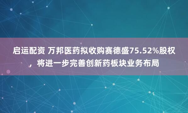 启运配资 万邦医药拟收购赛德盛75.52%股权，将进一步完善创新药板块业务布局