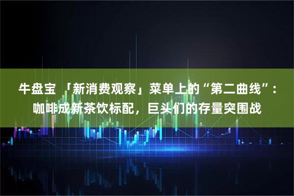 牛盘宝 「新消费观察」菜单上的“第二曲线”：咖啡成新茶饮标配，巨头们的存量突围战
