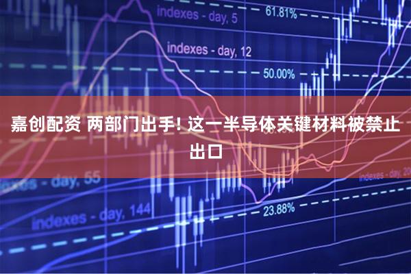 嘉创配资 两部门出手! 这一半导体关键材料被禁止出口