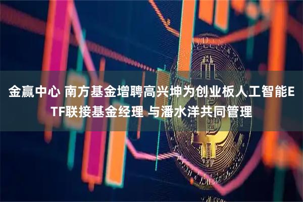 金赢中心 南方基金增聘高兴坤为创业板人工智能ETF联接基金经理 与潘水洋共同管理