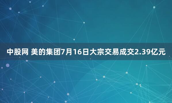 中股网 美的集团7月16日大宗交易成交2.39亿元