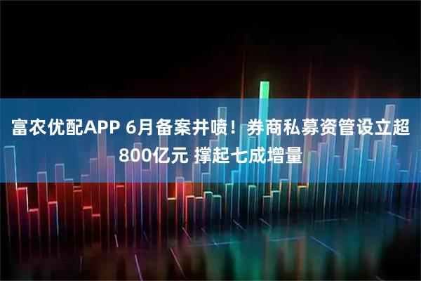 富农优配APP 6月备案井喷！券商私募资管设立超800亿元 撑起七成增量